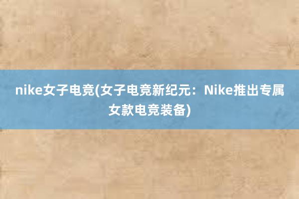 nike女子电竞(女子电竞新纪元：Nike推出专属女款电竞装备)