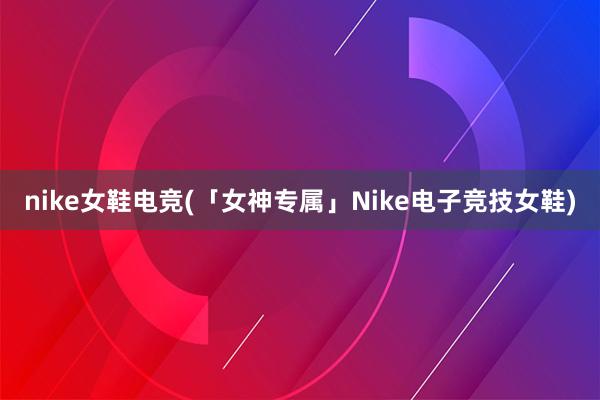 nike女鞋电竞(「女神专属」Nike电子竞技女鞋)