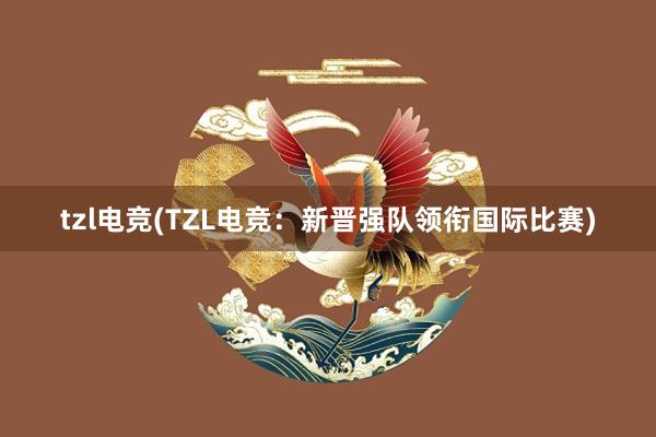 tzl电竞(TZL电竞：新晋强队领衔国际比赛)