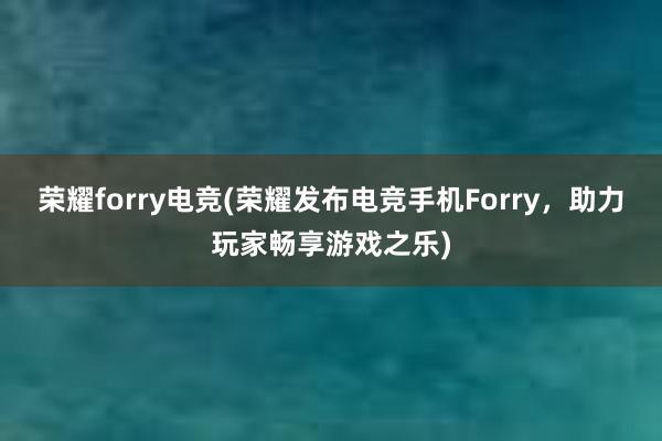 荣耀forry电竞(荣耀发布电竞手机Forry，助力玩家畅享游戏之乐)