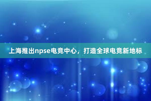 上海推出npse电竞中心，打造全球电竞新地标