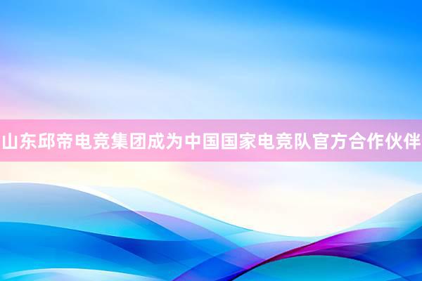 山东邱帝电竞集团成为中国国家电竞队官方合作伙伴